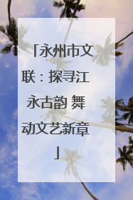 永州市文联：探寻江永古韵 舞动文艺新章