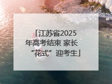 江苏省2025年高考结束 家长“花式”迎考生