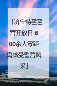 济宁特警警营开放日 600余人零距离感受警营风采