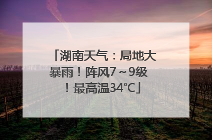 湖南天气：局地大暴雨！阵风7～9级！最高温34℃