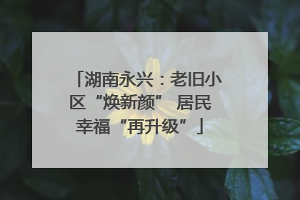 湖南永兴：老旧小区“焕新颜” 居民幸福“再升级”