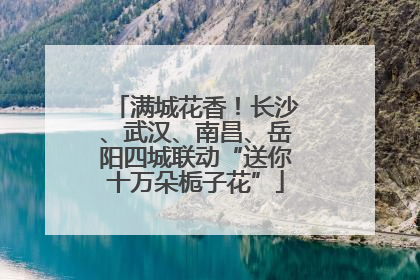 满城花香！长沙、武汉、南昌、岳阳四城联动“送你十万朵栀子花”