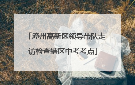 漳州高新区领导带队走访检查辖区中考考点