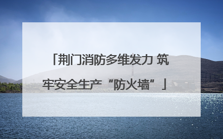 荆门消防多维发力 筑牢安全生产“防火墙”