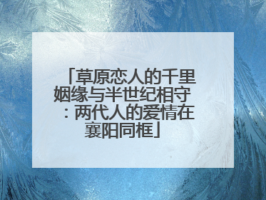 草原恋人的千里姻缘与半世纪相守：两代人的爱情在襄阳同框