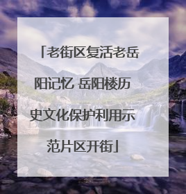 老街区复活老岳阳记忆 岳阳楼历史文化保护利用示范片区开街