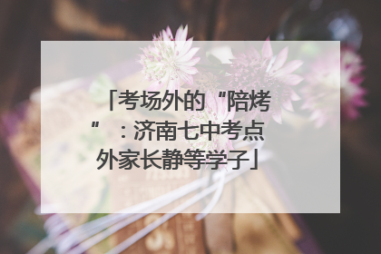 考场外的“陪烤”：济南七中考点外家长静等学子