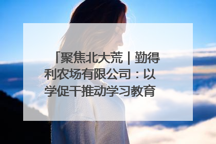 聚焦北大荒｜勤得利农场有限公司：以学促干推动学习教育“升温提速”