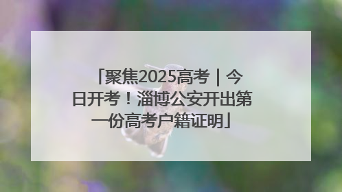 聚焦2025高考｜今日开考！淄博公安开出第一份高考户籍证明