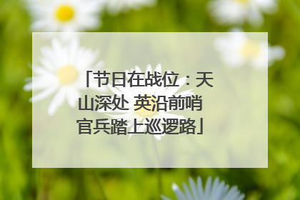 节日在战位：天山深处 英沿前哨官兵踏上巡逻路