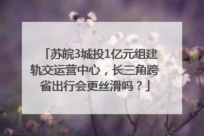 苏皖3城投1亿元组建轨交运营中心，长三角跨省出行会更丝滑吗？