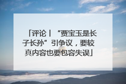 评论丨“贾宝玉是长子长孙”引争议，要较真内容也要包容失误
