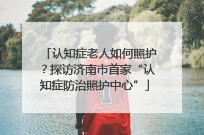 认知症老人如何照护？探访济南市首家“认知症防治照护中心”