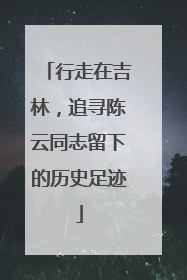 行走在吉林，追寻陈云同志留下的历史足迹