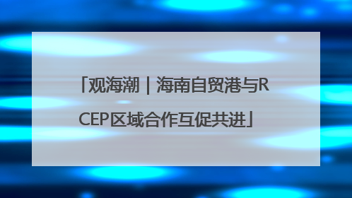观海潮｜海南自贸港与RCEP区域合作互促共进