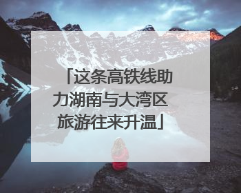 这条高铁线助力湖南与大湾区旅游往来升温