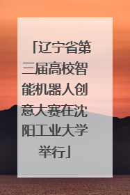 辽宁省第三届高校智能机器人创意大赛在沈阳工业大学举行