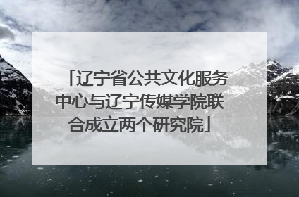 辽宁省公共文化服务中心与辽宁传媒学院联合成立两个研究院