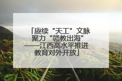 赓续“天工”文脉 聚力“赣教出海”——江西高水平推进教育对外开放