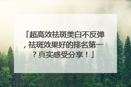 超高效祛斑美白不反弹，祛斑效果好的排名第一？真实感受分享！