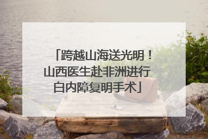 跨越山海送光明！山西医生赴非洲进行白内障复明手术