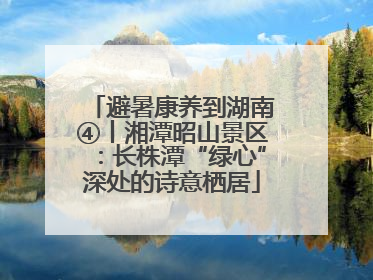 避暑康养到湖南④丨湘潭昭山景区：长株潭“绿心”深处的诗意栖居