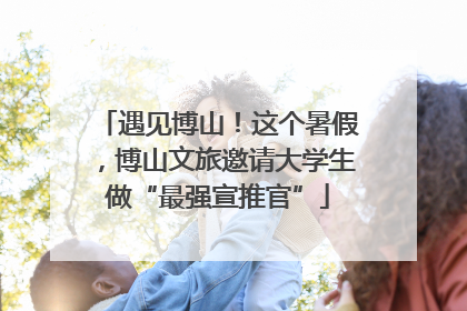 遇见博山！这个暑假，博山文旅邀请大学生做“最强宣推官”