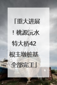 重大进展！桃源沅水特大桥42根主墩桩基全部完工