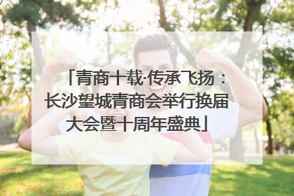 青商十载·传承飞扬：长沙望城青商会举行换届大会暨十周年盛典