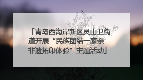 青岛西海岸新区灵山卫街道开展“民族团结一家亲 非遗拓印体验”主题活动