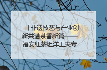 非遗技艺与产业创新共谱茶香新篇——福安红茶坦洋工夫专场推介会在京举办