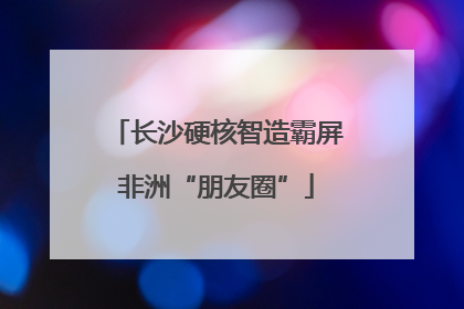长沙硬核智造霸屏非洲“朋友圈”