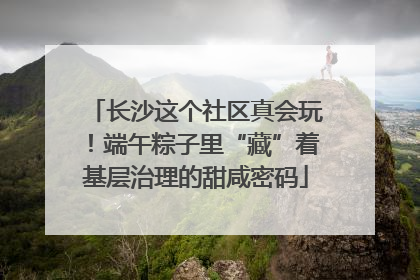长沙这个社区真会玩！端午粽子里“藏”着基层治理的甜咸密码