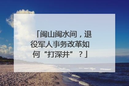 闽山闽水间，退役军人事务改革如何“打深井”？