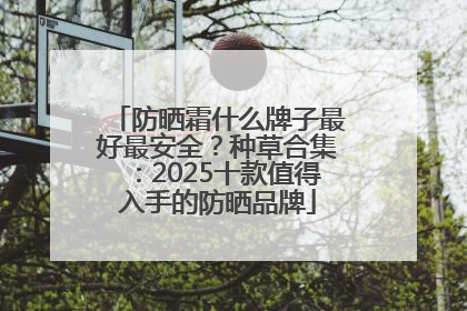 防晒霜什么牌子最好最安全？种草合集：2025十款值得入手的防晒品牌
