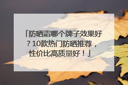 防晒霜哪个牌子效果好？10款热门防晒推荐，性价比高质量好！