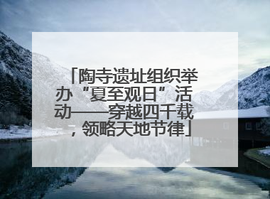 陶寺遗址组织举办“夏至观日”活动——穿越四千载，领略天地节律