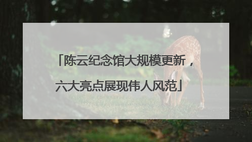 陈云纪念馆大规模更新，六大亮点展现伟人风范