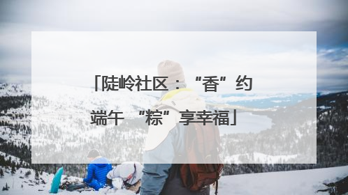 陡岭社区：“香”约端午 “粽”享幸福