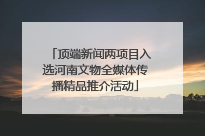 顶端新闻两项目入选河南文物全媒体传播精品推介活动