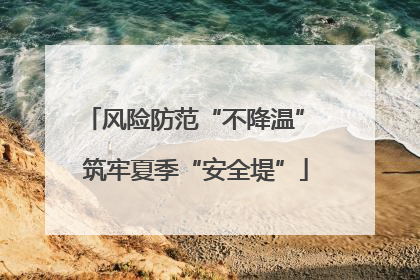 风险防范“不降温” 筑牢夏季“安全堤”