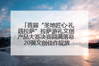 首届“圣地匠心·礼遇拉萨”拉萨游礼文创产品大赛决赛圆满落幕 20强文创佳作绽放雪域文化魅力