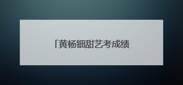 黄杨钿甜艺考成绩被质疑，母校回应