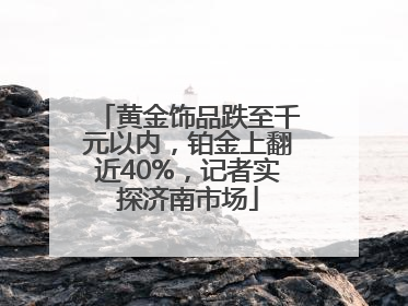 黄金饰品跌至千元以内，铂金上翻近40%，记者实探济南市场