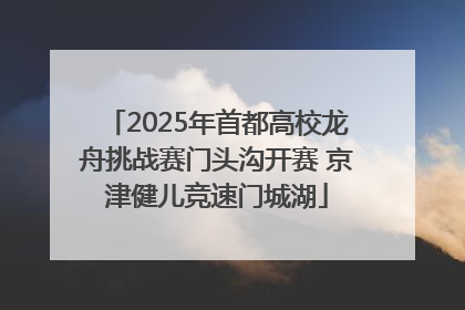 2025年首都高校龙舟挑战赛门头沟开赛 京津健儿竞速门城湖