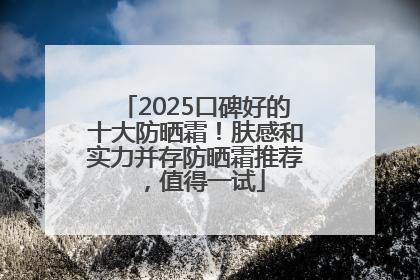 2025口碑好的十大防晒霜！肤感和实力并存防晒霜推荐，值得一试