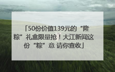 50份价值139元的“隆粽”礼盒限量抢！大江新闻这份“粽”意 请你查收