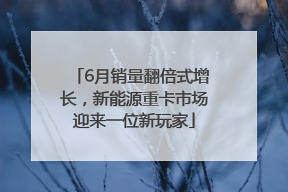 6月销量翻倍式增长，新能源重卡市场迎来一位新玩家