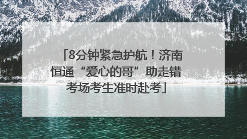 8分钟紧急护航！济南恒通“爱心的哥”助走错考场考生准时赴考